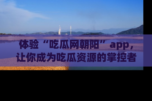 体验“吃瓜网朝阳”app,让你成为吃瓜资源的掌控者,独家资讯尽在掌握!