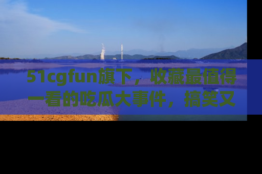 51cgfun旗下，收藏最值得一看的吃瓜大事件，搞笑又精彩！