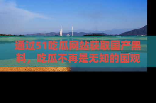 通过51吃瓜网站获取国产黑料,吃瓜不再是无知的围观者