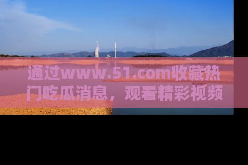 通过www.51.com收藏热门吃瓜消息,观看精彩视频与段子!