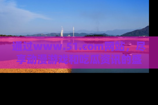 通过www.51.com网站,尽享动漫游戏和吃瓜资讯的盛宴!
