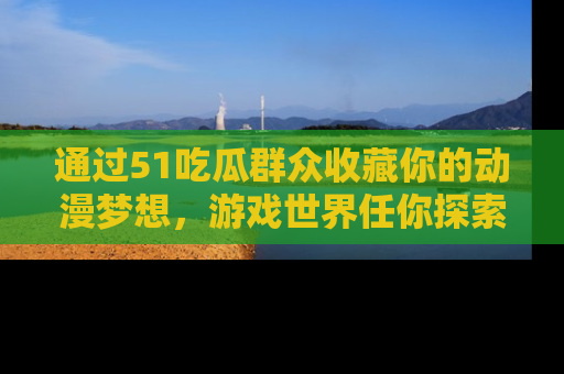 通过51吃瓜群众收藏你的动漫梦想，游戏世界任你探索