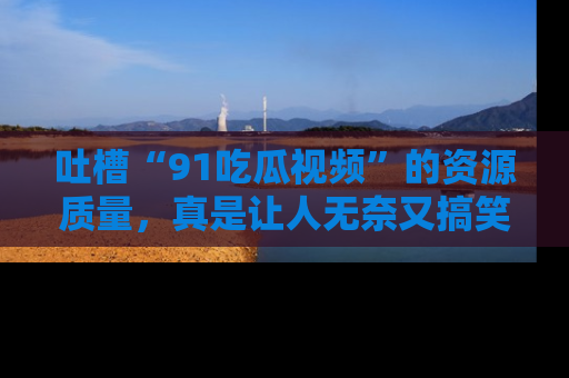 吐槽“91吃瓜视频”的资源质量,真是让人无奈又搞笑!