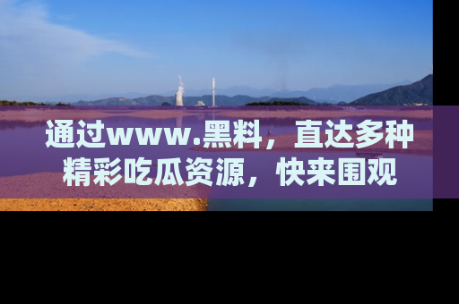 通过www.黑料,直达多种精彩吃瓜资源,快来围观