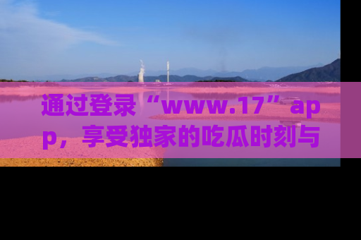 通过登录“www.17”app,享受独家的吃瓜时刻与娱乐资讯!