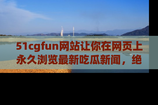51cgfun网站让你在网页上永久浏览最新吃瓜新闻，绝不错过任何热点！