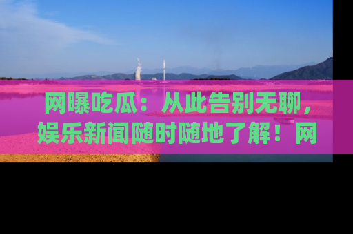 网曝吃瓜:从此告别无聊,娱乐新闻随时随地了解!网址:www.wangbaoegua.com