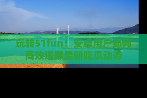 玩转51fun！安卓用户如何高效追踪最新吃瓜动态