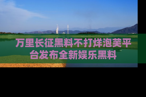 万里长征黑料不打烊泡芙平台发布全新娱乐黑料