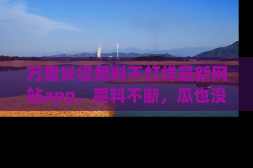 万里长征黑料不打烊最新网站app,黑料不断,瓜也没断,真香!