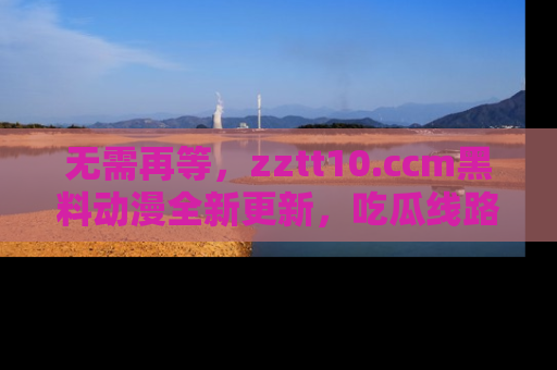 无需再等,zztt10.ccm黑料动漫全新更新,吃瓜线路佛系推荐!