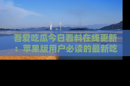 吾爱吃瓜今日看料在线更新:苹果版用户必读的最新吃瓜技巧