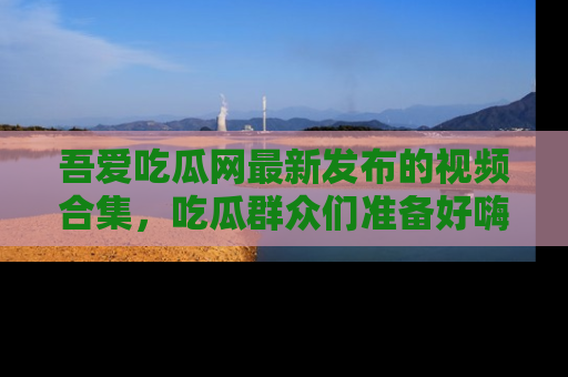 吾爱吃瓜网最新发布的视频合集,吃瓜群众们准备好嗨起来了吗?