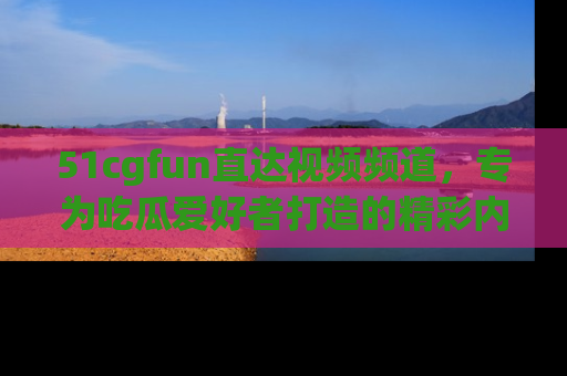 51cgfun直达视频频道，专为吃瓜爱好者打造的精彩内容库！