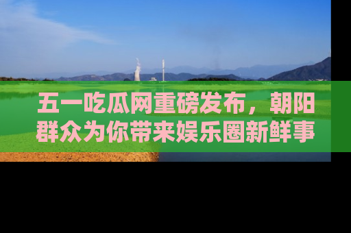 五一吃瓜网重磅发布,朝阳群众为你带来娱乐圈新鲜事!