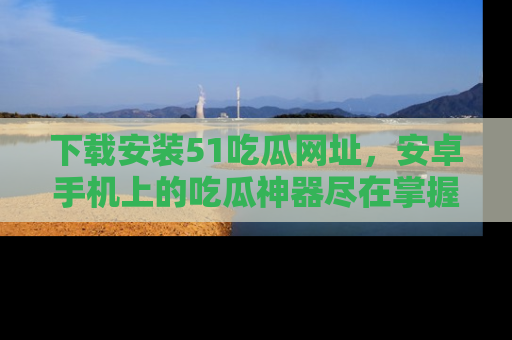 下载安装51吃瓜网址,安卓手机上的吃瓜神器尽在掌握