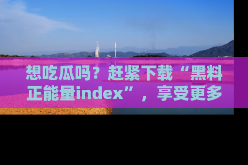想吃瓜吗?赶紧下载“黑料正能量index”,享受更多正能量内容!