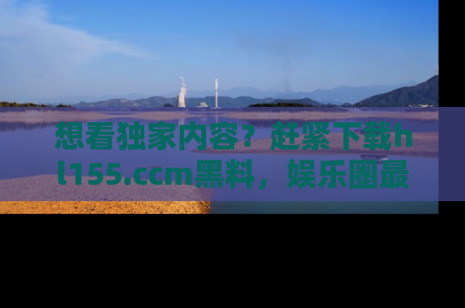 想看独家内容?赶紧下载hl155.ccm黑料,娱乐圈最劲爆的新闻一手掌握!
