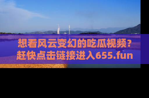 想看风云变幻的吃瓜视频?赶快点击链接进入655.fun吧!