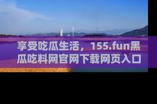 享受吃瓜生活,155.fun黑瓜吃料网官网下载网页入口全解析