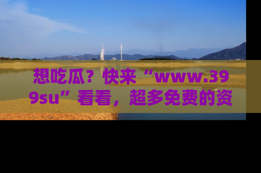 想吃瓜?快来“www.399su”看看,超多免费的资源让你尽情享受!