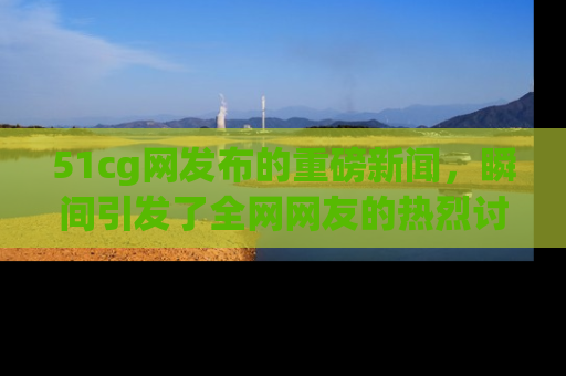 51cg网发布的重磅新闻，瞬间引发了全网网友的热烈讨论！