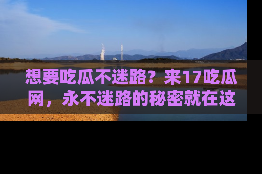 想要吃瓜不迷路?来17吃瓜网,永不迷路的秘密就在这里!