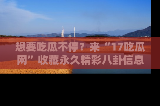 想要吃瓜不停?来“17吃瓜网”收藏永久精彩八卦信息!