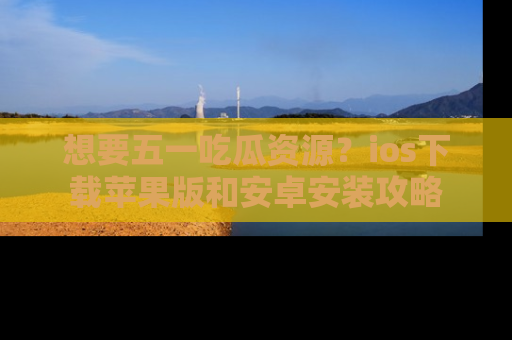 想要五一吃瓜资源?ios下载苹果版和安卓安装攻略