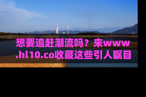想要追赶潮流吗?来www.hl10.co收藏这些引人瞩目的新闻瞬间吧!