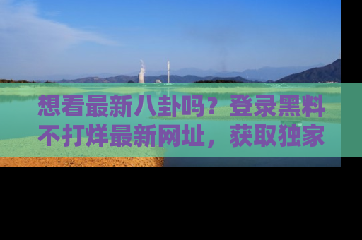想看最新八卦吗?登录黑料不打烊最新网址,获取独家内容