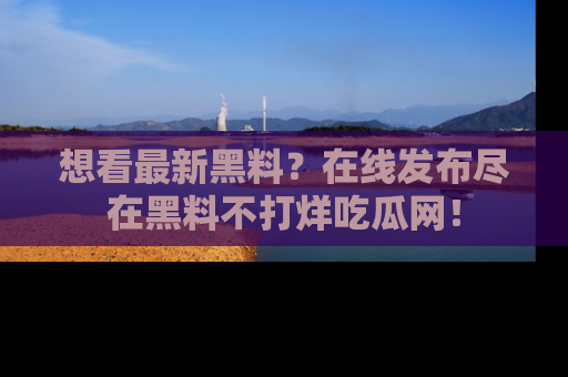 想看最新黑料?在线发布尽在黑料不打烊吃瓜网!
