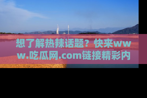 想了解热辣话题?快来www.吃瓜网.com链接精彩内容!