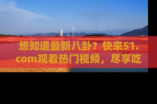 想知道最新八卦？快来51.com观看热门视频，尽享吃瓜乐趣！