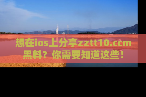 想在ios上分享zztt10.ccm黑料?你需要知道这些!