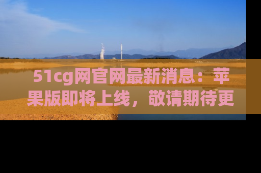51cg网官网最新消息：苹果版即将上线，敬请期待更多吃瓜内容！