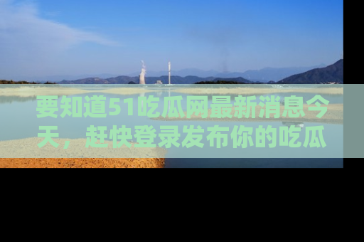 要知道51吃瓜网最新消息今天,赶快登录发布你的吃瓜体验吧!