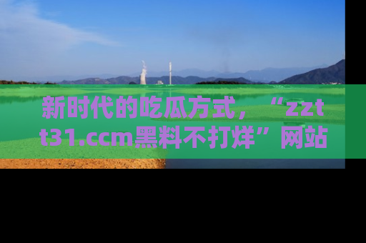 新时代的吃瓜方式,“zztt31.ccm黑料不打烊”网站为iOS用户带来惊喜