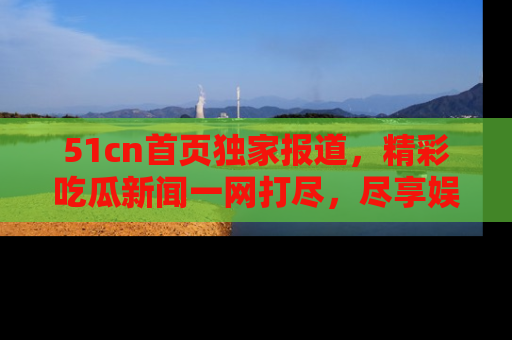 51cn首页独家报道，精彩吃瓜新闻一网打尽，尽享娱乐盛宴