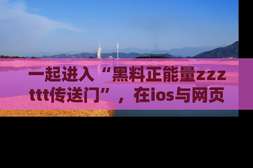 一起进入“黑料正能量zzzttt传送门”,在ios与网页中享受热辣资讯的快乐吧!