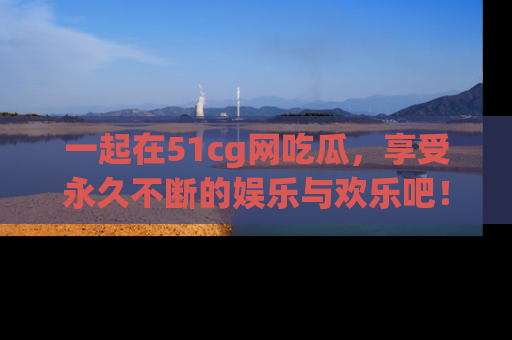 一起在51cg网吃瓜,享受永久不断的娱乐与欢乐吧!