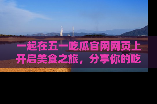 一起在五一吃瓜官网网页上开启美食之旅，分享你的吃瓜故事与精彩瞬间！