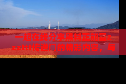 一起在线分享黑料正能量zzzttt传送门的精彩内容，与朋友互动！