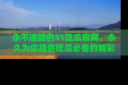 永不迷路的51吃瓜官网，永久为你提供吃瓜必备的精彩资讯