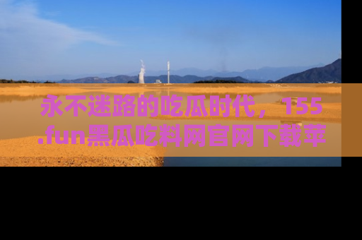 永不迷路的吃瓜时代，155.fun黑瓜吃料网官网下载苹果版陪你同行！