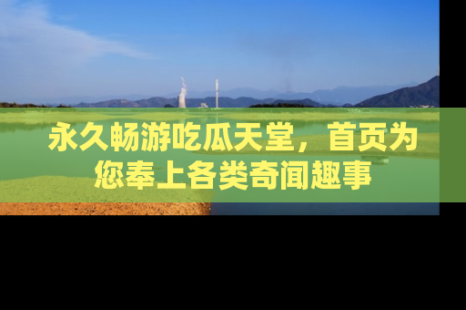 永久畅游吃瓜天堂，首页为您奉上各类奇闻趣事