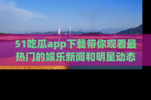 51吃瓜app下载带你观看最热门的娱乐新闻和明星动态