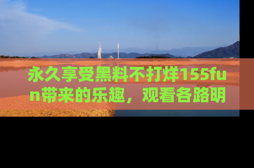 永久享受黑料不打烊155fun带来的乐趣，观看各路明星的内幕故事！