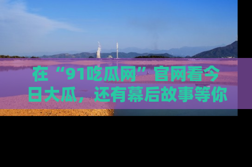 在“91吃瓜网”官网看今日大瓜，还有幕后故事等你来挖掘！