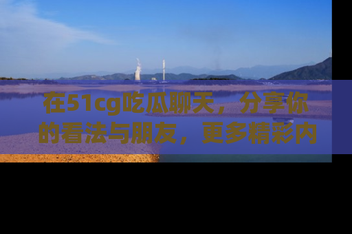 在51cg吃瓜聊天，分享你的看法与朋友，更多精彩内容请浏览网址www.51cg.com！